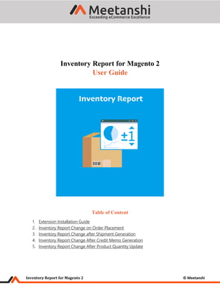 Inventory Report for Magento 2 © Meetanshi
Inventory Report for Magento 2
User Guide
Table of Content
1. Extension Installation Guide
2. Inventory Report Change on Order Placement
3. Inventory Report Change after Shipment Generation
4. Inventory Report Change After Credit Memo Generation
5. Inventory Report Change After Product Quantity Update
 