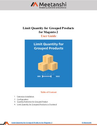Limit Quantity for Grouped Products for Magento 2 © Meetanshi
Limit Quantity for Grouped Products
for Magento 2
User Guide
Table of Content
1. Extension Installation
2. Configuration
3. Quantity Restriction for Grouped Product
4. Limit Quantity for Grouped Products in Frontend
 