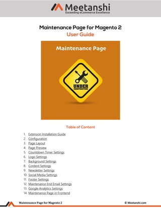 Maintenance Page for Magento 2 © Meetanshi.com
1. Extension Installation Guide
2. Configuration
3. Page Layout
4. Page Preview
5. Countdown Timer Settings
6. Logo Settings
7. Background Settings
8. Content Settings
9. Newsletter Settings
10. Social Media Settings
11. Footer Settings
12. Maintenance End Email Settings
13. Google Analytics Settings
14. Maintenance Page in Frontend
 