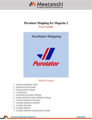 Purolator Shipping for Magento 2 © Meetanshi
Purolator Shipping for Magento 2
User Guide
Table of Content
1. Extension Installation Guide
2. Adding Store Information
3. Shipping Origin Settings
4. Configuration
5. International Shipments Settings
6. Product Specific Purolator Attributes Settings
7. Purolator Shipping in Frontend
8. Purolator Shipping in Backend
9. Purolator Shipment
10. Purolator Manifest
11. Purolator Shipment Tracking from Frontend
 