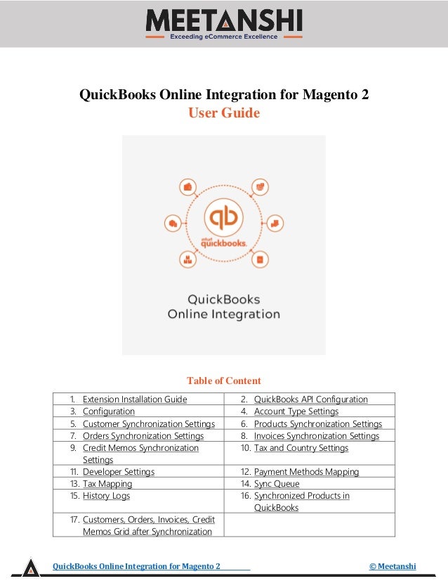 QuickBooks Online Integration for Magento 2 © Meetanshi
QuickBooks Online Integration for Magento 2
User Guide
Table of Content
1. Extension Installation Guide 2. QuickBooks API Configuration
3. Configuration 4. Account Type Settings
5. Customer Synchronization Settings 6. Products Synchronization Settings
7. Orders Synchronization Settings 8. Invoices Synchronization Settings
9. Credit Memos Synchronization
Settings
10. Tax and Country Settings
11. Developer Settings 12. Payment Methods Mapping
13. Tax Mapping 14. Sync Queue
15. History Logs 16. Synchronized Products in
QuickBooks
17. Customers, Orders, Invoices, Credit
Memos Grid after Synchronization
 