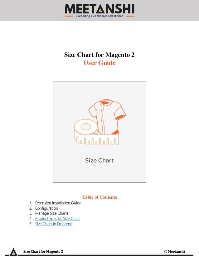 Size Chart for Magento 2 © Meetanshi
Size Chart for Magento 2
User Guide
Table of Contents
1. Extension Installation Guide
2. Configuration
3. Manage Size Charts
4. Product Specific Size Chart
5. Size Chart in Frontend
 
