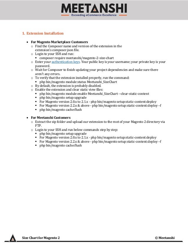 Size Chart for Magento 2 © Meetanshi
1. Extension Installation
• For Magento Marketplace Customers
o Find the Composer name and version of the extension in the
extension’s composer.json file.
o Login to your SSH and run:
▪ composer require meetanshi/magento-2-size-chart
o Enter your authentication keys. Your public key is your username; your private key is your
password.
o Wait for Composer to finish updating your project dependencies and make sure there
aren’t any errors.
o To verify that the extension installed properly, run the command:
▪ php bin/magento module:status Meetanshi_SizeChart
o By default, the extension is probably disabled.
o Enable the extension and clear static view files:
▪ php bin/magento module:enable Meetanshi_SizeChart --clear-static-content
▪ php bin/magento setup:upgrade
▪ For Magento version 2.0.x to 2.1.x - php bin/magento setup:static-content:deploy
▪ For Magento version 2.2.x & above - php bin/magento setup:static-content:deploy –f
▪ php bin/magento cache:flush
• For Meetanshi Customers
o Extract the zip folder and upload our extension to the root of your Magento 2 directory via
FTP.
o Login to your SSH and run below commands step by step:
▪ php bin/magento setup:upgrade
▪ For Magento version 2.0.x to 2.1.x - php bin/magento setup:static-content:deploy
▪ For Magento version 2.2.x & above - php bin/magento setup:static-content:deploy –f
▪ php bin/magento cache:flush
 