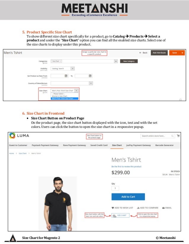 Size Chart for Magento 2 © Meetanshi
5. Product Specific Size Chart
To show different size chart specifically for a product, go to Catalog → Products → Select a
product and under the “Size Chart” option you can find all the enabled size charts. Select one of
the size charts to display under this product.
6. Size Chart in Frontend
• Size Chart Button on Product Page
On the product page, the size chart button displayed with the icon, text and with the set
colors. Users can click the button to open the size chart in a responsive popup.
 