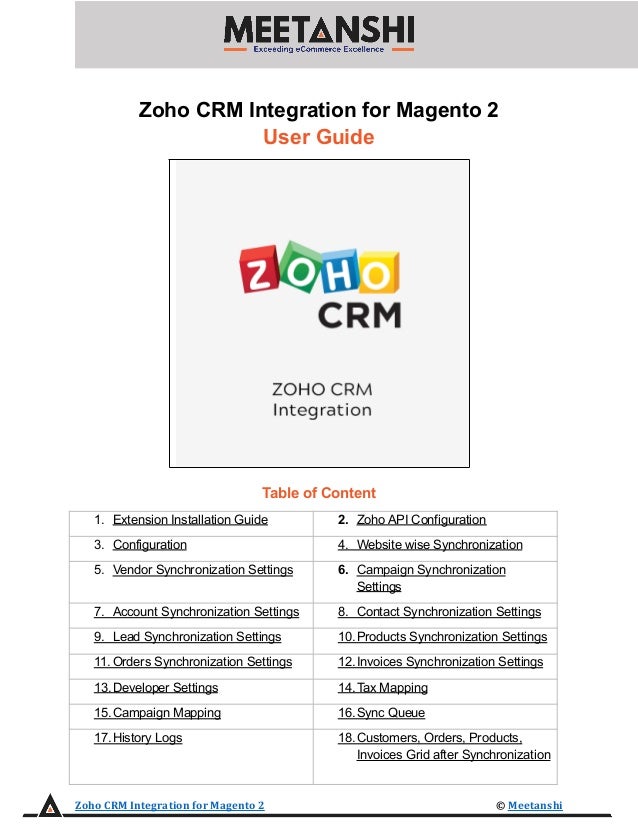 Zoho CRM Integration for Magento 2
User Guide
Table of Content
1. Extension Installation Guide 2. Zoho API Configuration
3. Configuration 4. Website wise Synchronization
5. Vendor Synchronization Settings 6. Campaign Synchronization
Settings
7. Account Synchronization Settings 8. Contact Synchronization Settings
9. Lead Synchronization Settings 10.Products Synchronization Settings
11. Orders Synchronization Settings 12.Invoices Synchronization Settings
13.Developer Settings 14.Tax Mapping
15.Campaign Mapping 16.Sync Queue
17.History Logs 18.Customers, Orders, Products,
Invoices Grid after Synchronization
Zoho CRM Integration for Magento 2 © Meetanshi
 