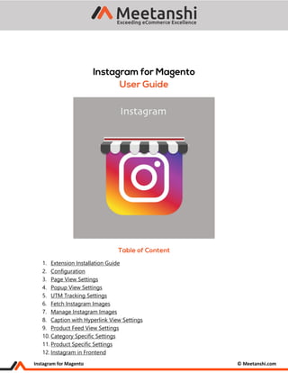 Instagram for Magento © Meetanshi.com
1. Extension Installation Guide
2. Configuration
3. Page View Settings
4. Popup View Settings
5. UTM Tracking Settings
6. Fetch Instagram Images
7. Manage Instagram Images
8. Caption with Hyperlink View Settings
9. Product Feed View Settings
10. Category Specific Settings
11. Product Specific Settings
12. Instagram in Frontend
 
