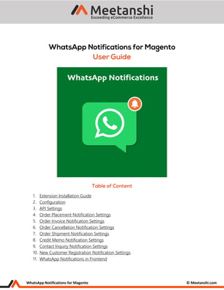 WhatsApp Notifications for Magento © Meetanshi.com
1. Extension Installation Guide
2. Configuration
3. API Settings
4. Order Placement Notification Settings
5. Order Invoice Notification Settings
6. Order Cancellation Notification Settings
7. Order Shipment Notification Settings
8. Credit Memo Notification Settings
9. Contact Inquiry Notification Settings
10. New Customer Registration Notification Settings
11. WhatsApp Notifications in Frontend
 