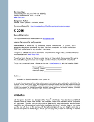 Developed by :
Enterprise System Solutions Pvt. Ltd. (ESSPL)
Infocity, Bhubaneswar, India – 751024
www.esspl.com

Component Author:
Samir K. Dash, Systems Consultant, ESSPL

Component Page URL : http://www.esspl.com/FlashComponents/mcnavhome.asp


© 2006
Support Information

For support information/ feedback mail to : ess@esspl.com

License Agreement for swfSequencer

swfSequencer is distributed by Enterprise System solutions Pvt. Ltd. (ESSPL) as is
without any warranties whatsoever. By using this Flash component you accept the fact that
ESSPL will not be liable for any damage it may cause.

This product is free to be used by anyone for noncommercial usage, without a written reference
provided by ESSPL (www.esspl.com).

Though no fee is charged for the commercial license of this product , the developer/ firm using
this product for any commercial use must get a written reference from ESSPL beforehand.

To get the commercial license , please send a mail to ess@esspl.com with the following details:

                                  Company Name: ____________________
                                  Company Address: __________________
                                  Period of Usage: ____________________


Disclaimer:

     ® Flash® is the registered trademark of Adobe Systems INC.

All content/ information presented here is the exclusive property of Enterprise system solutions Pvt. Ltd. (ESSPL). The
copyrights of trade marks/ logos of any other organizations/ companies/ vendors are under their respective copyright
holders and are in no way linked to ESSPL or any of its subsidiaries. The content/ information contained here is correct at
the time of its publishing. No material from here may be copied, modified, reproduced, republished, uploaded, transmitted,
posted or distributed in any form without prior written permission from ESSPL.




Introduction

                                                           ®
MC Navigation Control 4 is a Component for Flash              which helps Flash developers and Flash
content authors to create flash movies with complete control over their flash movie navigation.
MC Navigation Control 4 helps you to create a seek bar for your flash movies with Bookmark
capabilities and full navigational control. After installation, just drag it onto the stage of your movie
and the rest will done by this component. Using this component you can drag the seek bar to
reach at any particular frame of your movie, you can play and pause it or even skip to the next
 