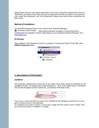 labeled frame. Also you can control audio level of your movie. Using this component the user can
"Bookmark" any frame of the Flash movie at any particular time and can reach it at any point of
time, using "Save Bookmark" and "Go to Bookmark" buttons even when he/she re-launches the
flash movie.


Method of Installation

To install MC Navigation Control 4 you need to have Extension Manager .
                                    . Macromedia Extension manager is a free product and is
available with the installation of Flash. Alternatively you can download Extension Manager from
www.adobe.com

UI Access :

After installation, MC Navigation Control 4 is available in Components Panel of Flash IDE under
ESSPLComponents folder.




i) Descriptions of Parameters

mcName

This parameter represents the movie clip of your Flash movie which should be controlled by MC
Navigation Control. The default value of this parameter is “_root”. If the default value is not altered,
then the MC Navigation Control controls the _root timeline of the flash movie.




If you have a movie clip which you want to be controlled by MC Navigation Control then you can
give its instance name in this parameter.
For example if you want to control a movie clip on stage with the instance name “myClip” then
you must set the value of “mcName” to “myClip”
 