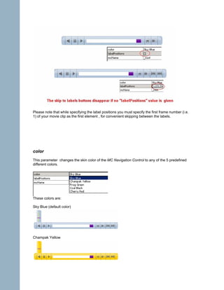 Please note that while specifying the label positions you must specify the first frame number (i.e.
1) of your movie clip as the first element , for convenient skipping between the labels.




color
This parameter changes the skin color of the MC Navigation Control to any of the 5 predefined
different colors.




These colors are:

Sky Blue (default color)




Champak Yellow
 