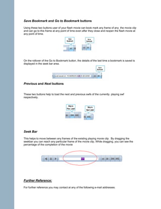 Save Bookmark and Go to Bookmark buttons

Using these two buttons user of your flash movie can book mark any frame of any the movie clip
and can go to this frame at any point of time even after they close and reopen the flash movie at
any point of time.




On the rollover of the Go to Bookmark button, the details of the last time a bookmark is saved is
displayed in the seek bar area.




Previous and Next buttons


These two buttons help to load the next and previous swfs of the currently playing swf
respectively.




Seek Bar

This helps to move between any frames of the existing playing movie clip. By dragging the
seekbar you can reach any particular frame of the movie clip. While dragging, you can see the
percentage of the completion of the movie




Further Reference:

For further reference you may contact at any of the following e-mail addresses:
 