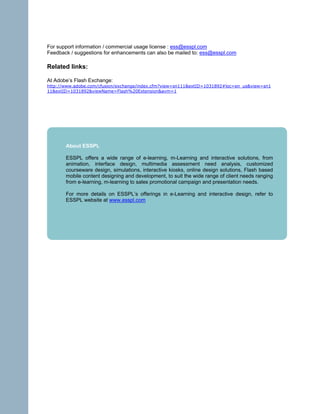 For support information / commercial usage license : ess@esspl.com
Feedback / suggestions for enhancements can also be mailed to: ess@esspl.com

Related links:

At Adobe’s Flash Exchange:
http://www.adobe.com/cfusion/exchange/index.cfm?view=sn111&extID=1031892#loc=en_us&view=sn1
11&extID=1031892&viewName=Flash%20Extension&avm=1




       About ESSPL

       ESSPL offers a wide range of e-learning, m-Learning and interactive solutions, from
       animation, interface design, multimedia assessment need analysis, customized
       courseware design, simulations, interactive kiosks, online design solutions, Flash based
       mobile content designing and development, to suit the wide range of client needs ranging
       from e-learning, m-learning to sales promotional campaign and presentation needs.

       For more details on ESSPL’s offerings in e-Learning and interactive design, refer to
       ESSPL website at www.esspl.com
 