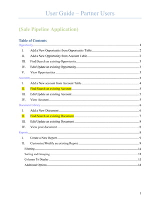 User Guide – Partner Users

(Sale Pipeline Application)

Table of Contents
Opportunity ................................................................................................................................................... 2
   I.           Add a New Opportunity from Opportunity Table ............................................................ 2
   II.          Add a New Opportunity from Account Table .................................................................. 2
   III.         Find/Search an existing Opportunity................................................................................ 3
   IV.          Edit/Update an existing Opportunity................................................................................ 3
   V.           View Opportunities .......................................................................................................... 3
Accounts ....................................................................................................................................................... 4
   I.           Add a New account from Account Table ......................................................................... 4
   II.          Find/Search an existing Account...................................................................................... 5
   III.         Edit/Update an existing Account...................................................................................... 5
   IV.          View Account ................................................................................................................... 5
Document Library ......................................................................................................................................... 6
   I.           Add a New Document ...................................................................................................... 6
   II.          Find/Search an existing Document .................................................................................. 7
   III.         Edit/Update an existing Document .................................................................................. 8
   IV.          View your document ........................................................................................................ 8
Reports .......................................................................................................................................................... 9
   I.           Create a New Report ........................................................................................................ 9
   II.          Customize/Modify an existing Report ............................................................................. 9
         Filtering ............................................................................................................................................... 11
         Sorting and Grouping .......................................................................................................................... 12
         Columns To Display ........................................................................................................................... 12
         Additional Options .............................................................................................................................. 13




                                                                                                                                                                   1
 