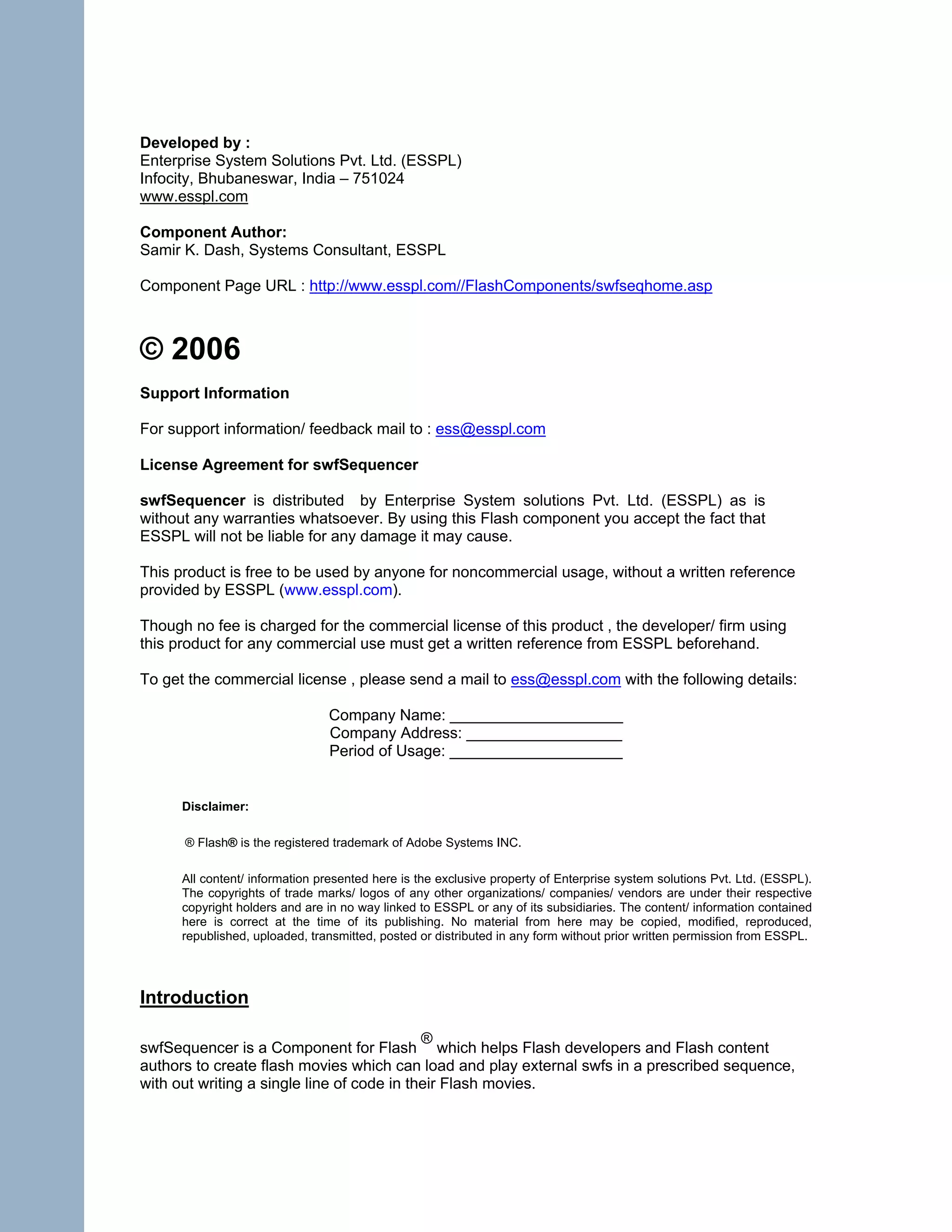 Developed by :
Enterprise System Solutions Pvt. Ltd. (ESSPL)
Infocity, Bhubaneswar, India – 751024
www.esspl.com

Component Author:
Samir K. Dash, Systems Consultant, ESSPL

Component Page URL : http://www.esspl.com//FlashComponents/swfseqhome.asp



© 2006
Support Information

For support information/ feedback mail to : ess@esspl.com

License Agreement for swfSequencer

swfSequencer is distributed by Enterprise System solutions Pvt. Ltd. (ESSPL) as is
without any warranties whatsoever. By using this Flash component you accept the fact that
ESSPL will not be liable for any damage it may cause.

This product is free to be used by anyone for noncommercial usage, without a written reference
provided by ESSPL (www.esspl.com).

Though no fee is charged for the commercial license of this product , the developer/ firm using
this product for any commercial use must get a written reference from ESSPL beforehand.

To get the commercial license , please send a mail to ess@esspl.com with the following details:

                                Company Name: ____________________
                                Company Address: __________________
                                Period of Usage: ____________________


      Disclaimer:

      ® Flash® is the registered trademark of Adobe Systems INC.

      All content/ information presented here is the exclusive property of Enterprise system solutions Pvt. Ltd. (ESSPL).
      The copyrights of trade marks/ logos of any other organizations/ companies/ vendors are under their respective
      copyright holders and are in no way linked to ESSPL or any of its subsidiaries. The content/ information contained
      here is correct at the time of its publishing. No material from here may be copied, modified, reproduced,
      republished, uploaded, transmitted, posted or distributed in any form without prior written permission from ESSPL.




Introduction

                                            ®
swfSequencer is a Component for Flash which helps Flash developers and Flash content
authors to create flash movies which can load and play external swfs in a prescribed sequence,
with out writing a single line of code in their Flash movies.
 