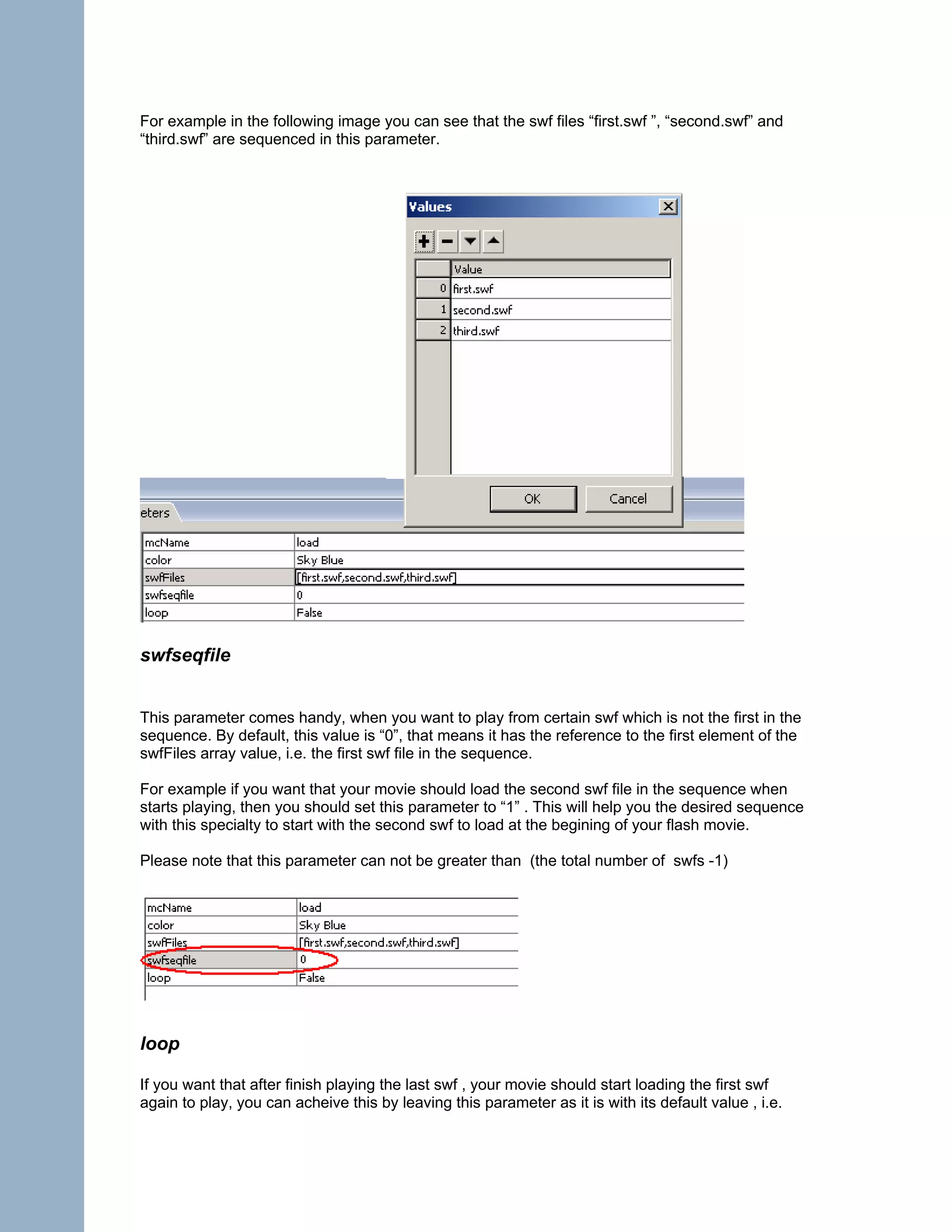 For example in the following image you can see that the swf files “first.swf ”, “second.swf” and
“third.swf” are sequenced in this parameter.




swfseqfile


This parameter comes handy, when you want to play from certain swf which is not the first in the
sequence. By default, this value is “0”, that means it has the reference to the first element of the
swfFiles array value, i.e. the first swf file in the sequence.

For example if you want that your movie should load the second swf file in the sequence when
starts playing, then you should set this parameter to “1” . This will help you the desired sequence
with this specialty to start with the second swf to load at the begining of your flash movie.

Please note that this parameter can not be greater than (the total number of swfs -1)




loop

If you want that after finish playing the last swf , your movie should start loading the first swf
again to play, you can acheive this by leaving this parameter as it is with its default value , i.e.
 