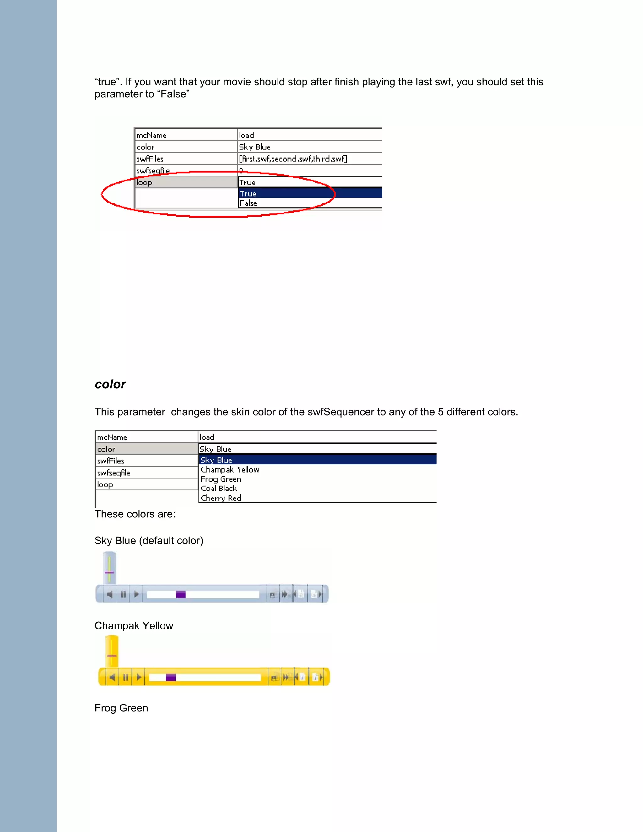 “true”. If you want that your movie should stop after finish playing the last swf, you should set this
parameter to “False”




color

This parameter changes the skin color of the swfSequencer to any of the 5 different colors.




These colors are:

Sky Blue (default color)




Champak Yellow




Frog Green
 