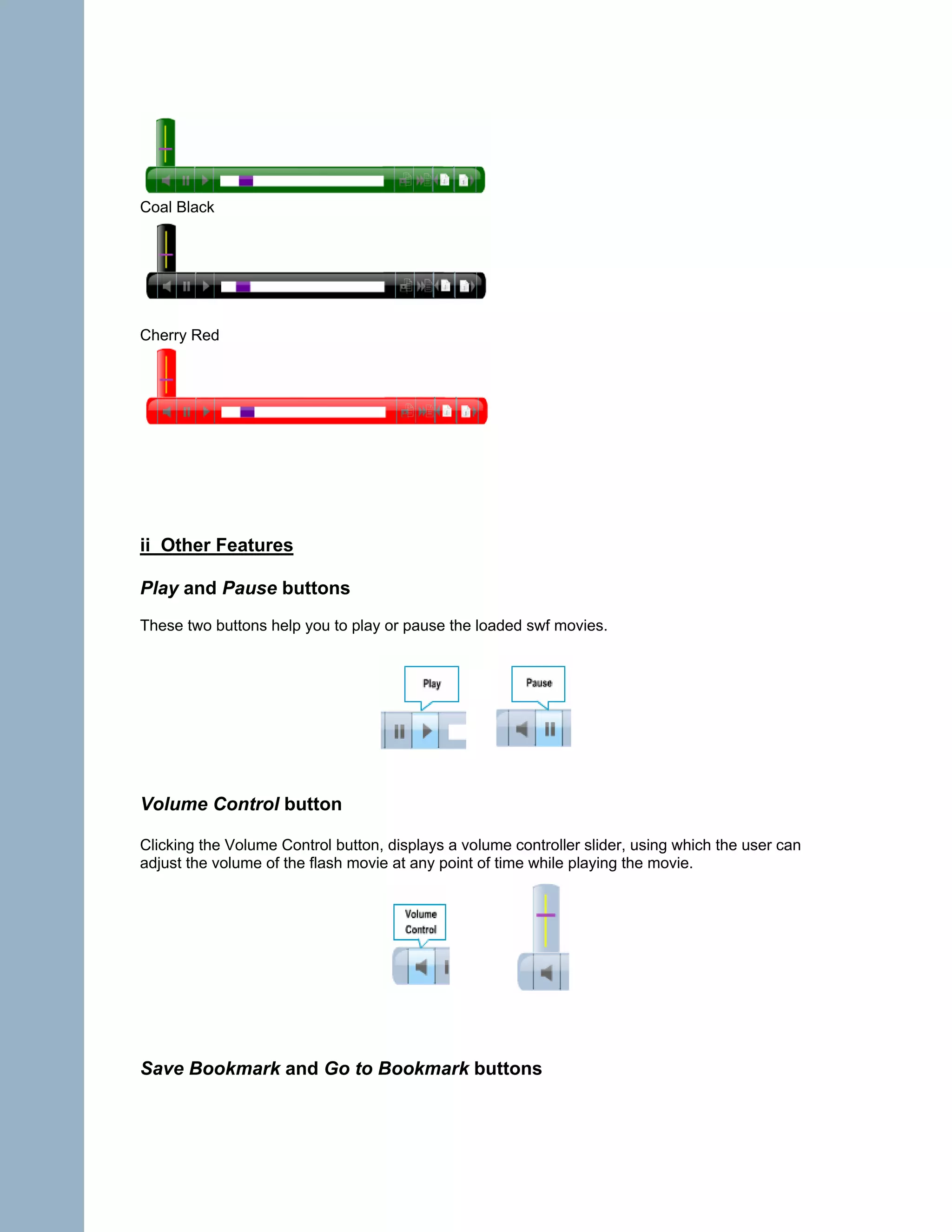 Coal Black




Cherry Red




ii Other Features

Play and Pause buttons
These two buttons help you to play or pause the loaded swf movies.




Volume Control button

Clicking the Volume Control button, displays a volume controller slider, using which the user can
adjust the volume of the flash movie at any point of time while playing the movie.




Save Bookmark and Go to Bookmark buttons
 