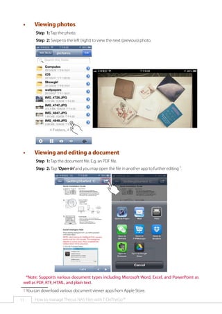 ••

Viewing photos
Step 1: Tap the photo.
Step 2: Swipe to the left (right) to view the next (previous) photo.

••

Viewing and editing a document
Step 1: Tap the document file. E.g. an PDF file.
Step 2: Tap 'Open-In' and you may open the file in another app to further editing 1.

*Note: Supports various document types including Microsoft Word, Excel, and PowerPoint as
well as PDF, RTF, HTML, and plain text.
1 You can download various document viewer apps from Apple Store.
11

How to manage Thecus NAS Files with T-OnTheGo™

 