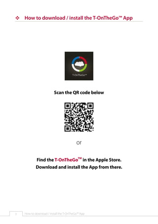 ™™ How to download / install the T-OnTheGo™ App

Scan the QR code below

or
Find the T-OnTheGoTM in the Apple Store.
Download and install the App from there.

3

How to download / install the T-OnTheGo™ App

 