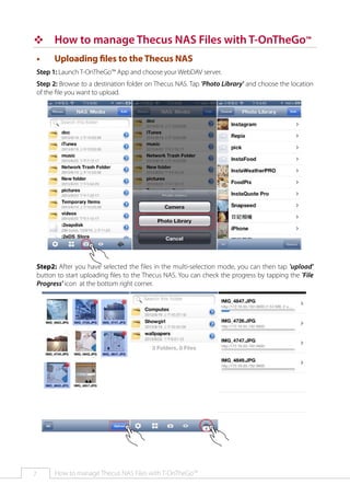 ™™ How to manage Thecus NAS Files with T-OnTheGo™
••

Uploading files to the Thecus NAS

Step 1: Launch T-OnTheGo™ App and choose your WebDAV server.
Step 2: Browse to a destination folder on Thecus NAS. Tap 'Photo Library' and choose the location
of the file you want to upload.

Step2: After you have selected the files in the multi-selection mode, you can then tap 'upload'
button to start uploading files to the Thecus NAS. You can check the progress by tapping the 'File
Progress' icon at the bottom right corner.

7

How to manage Thecus NAS Files with T-OnTheGo™

 
