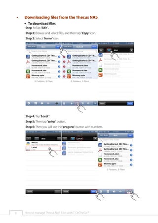 ••

Downloading files from the Thecus NAS
ŠŠ To download files
Step 1: Tap 'Edit' .

Step 2: Browse and select files, and then tap 'Copy' icon.
Step 3: Select 'home' icon.

Step 4: Tap 'Local '.
Step 5: Then tap 'select' button.
Step 6: Then you will see the 'progress' button with numbers.

8

How to manage Thecus NAS Files with T-OnTheGo™

 