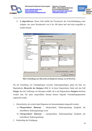 CM-Consult & Rational-Tools project      Partners in Europe:
                                                         IBTS - International Business
                www.rational-tools.com                   & Technology Solutions
                www.cmcons.com                           http://www.ibts-online.com
                rational.tools.info@gmail.com            info@ibts-online.com


_________________________________________________________________________

     i)   % abgeschlossen. Dieses Feld enthält den Prozentwert der Vervollständigung einer
          Aufgabe, das einen Wertebereich von 0 bis 100 haben darf und nicht ausgefüllt zu
          werden braucht.




              Bild 4. Einstellungen der Hierarchie am Beispiel des Satztyps von ALMActivity.


Für die Einstellung von Verknüpfungen zwischen Änderungsanfragen gehen Sie bitte zur
Registerkarte Hierarchie des Satztypen (Bild 4). In dieser Registerkarte findet sich das Feld
Satztyp, das eine Auflistung von Satztypen enthält, die in der Registerkarte Satztypen bestimmt
worden sind. Für jeden ausgewählten Satztyp können folgende Verknüpfungsparameter
eingestellt werden:


1.   Hierarchische, die in dem Gantt-Diagramm als Sammelaufgaben dargestellt werden:
     a) Übergeordneter       Datensatz     –    übergeordnete     Änderungsanfrage       bezüglich der
          einstellbaren Änderungsanfrage sowie
     b) Untergeordneter Datensatz – untergeordnete Änderungsanfrage bezüglich der
          einstellbaren Änderungsanfrage;
2.   Reihenfolge der Erledigung:
                                                                                                    10
 