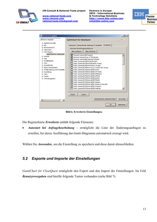 CM-Consult & Rational-Tools project     Partners in Europe:
                                                        IBTS - International Business
                www.rational-tools.com                  & Technology Solutions
                www.cmcons.com                          http://www.ibts-online.com
                rational.tools.info@gmail.com           info@ibts-online.com


_________________________________________________________________________




                                   Bild 6. Erweiterte Einstellungen.


Die Registerkarte Erweiterte enthält folgende Elemente:
      Autostart bei Anfragebearbeitung – ermöglicht die Liste der Änderungsanfragen zu
      erstellen, bei deren Ausführung das Gantt-Diagramm automatisch erzeugt wird.


Wählen Sie Anwenden, um die Einstellung zu speichern und diese damit abzuschließen.



5.2     Exporte und Importe der Einstellungen


GanttChart for ClearQuest ermöglicht den Export und den Import der Einstellungen. Im Feld
Benutzervorgaben sind hierfür folgende Tasten vorhanden (siehe Bild 7):




                                                                                        13
 