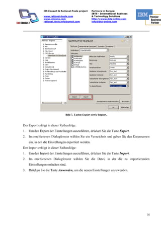 CM-Consult & Rational-Tools project     Partners in Europe:
                                                        IBTS - International Business
                www.rational-tools.com                  & Technology Solutions
                www.cmcons.com                          http://www.ibts-online.com
                rational.tools.info@gmail.com           info@ibts-online.com


_________________________________________________________________________




                                 Bild 7. Tasten Export sowie Import.


Der Export erfolgt in dieser Reihenfolge:
1.   Um den Export der Einstellungen auszuführen, drücken Sie die Taste Export.
2.   Im erschienenen Dialogfenster wählen Sie ein Verzeichnis und geben Sie den Datennamen
     ein, in den die Einstellungen exportiert werden.
Der Import erfolgt in dieser Reihenfolge:
1.   Um den Import der Einstellungen auszuführen, drücken Sie die Taste Import.
2.   Im erschienenen Dialogfenster wählen Sie die Datei, in der die zu importierenden
     Einstellungen enthalten sind.
3.   Drücken Sie die Taste Anwenden, um die neuen Einstellungen anzuwenden.




                                                                                        14
 