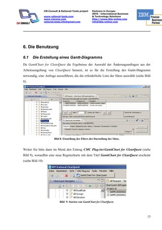 CM-Consult & Rational-Tools project      Partners in Europe:
                                                            IBTS - International Business
                   www.rational-tools.com                   & Technology Solutions
                   www.cmcons.com                           http://www.ibts-online.com
                   rational.tools.info@gmail.com            info@ibts-online.com


_________________________________________________________________________




6. Die Benutzung

6.1    Die Erstellung eines Gantt-Diagramms
Da GanttChart for ClearQuest die Ergebnisse der Auswahl der Änderungsanfragen aus der
Arbeitsumgebung von ClearQuest benutzt, ist es für die Erstellung des Gantt-Diagramm
notwendig, eine Anfrage auszuführen, die die erforderliche Liste der Sätze auswählt (siehe Bild
8).




                           Bild 8. Einstellung des Filters der Darstellung der Sätze.


Weiter Sie bitte dann im Menü den Eintrag CMC Plug-insGanttChart for ClearQuest (siehe
Bild 9), woraufhin eine neue Registerkarte mit dem Titel GanttChart for ClearQuest erscheint
(siehe Bild 10).




                               Bild 9. Starten von GanttChart for ClearQuest.




                                                                                            15
 
