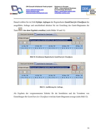 CM-Consult & Rational-Tools project     Partners in Europe:
                                                       IBTS - International Business
               www.rational-tools.com                  & Technology Solutions
               www.cmcons.com                          http://www.ibts-online.com
               rational.tools.info@gmail.com           info@ibts-online.com


_________________________________________________________________________

Danach wählen Sie im Feld Erfolgte Anfragen der Registerkarte GanttChart for ClearQuest die
ausgeführte Anfrage und anschließend drücken Sie zur Erstellung des Gantt-Diagramms die

Taste     (Aus dem Ergebnis erstellen) (siehe Bilder 10 und 11)




                    Bild 10. Erschienene Registerkarte GanttChart for ClearQuest.




                                 Bild 11. Ausführung der Anfrage.


Als Ergebnis der vorgenommenen Schritte für die Installation und die Vornahme von
Einstellungen für GanttChart for ClearQuest wird das Gantt-Diagramm erzeugt (siehe Bild 12).




                                                                                          16
 