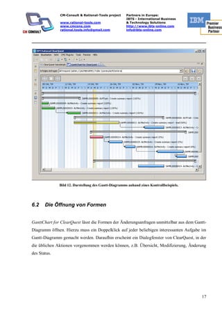 CM-Consult & Rational-Tools project     Partners in Europe:
                                                      IBTS - International Business
              www.rational-tools.com                  & Technology Solutions
              www.cmcons.com                          http://www.ibts-online.com
              rational.tools.info@gmail.com           info@ibts-online.com


_________________________________________________________________________




              Bild 12. Darstellung des Gantt-Diagramms anhand eines Kontrollbeispiels.




6.2    Die Öffnung von Formen


GanttChart for ClearQuest lässt die Formen der Änderungsanfragen unmittelbar aus dem Gantt-
Diagramm öffnen. Hierzu muss ein Doppelklick auf jeder beliebigen interessanten Aufgabe im
Gantt-Diagramm gemacht werden. Daraufhin erscheint ein Dialogfenster von ClearQuest, in der
die üblichen Aktionen vorgenommen werden können, z.B. Übersicht, Modifizierung, Änderung
des Status.




                                                                                         17
 