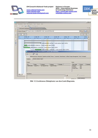 CM-Consult & Rational-Tools project   Partners in Europe:
                                                 IBTS - International Business
           www.rational-tools.com                & Technology Solutions
           www.cmcons.com                        http://www.ibts-online.com
           rational.tools.info@gmail.com         info@ibts-online.com


_________________________________________________________________________




               Bild 13. Erschienenes Dialogfenster aus dem Gantt-Diagramm.




                                                                                 18
 
