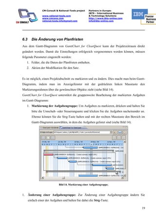 CM-Consult & Rational-Tools project   Partners in Europe:
                                                       IBTS - International Business
                 www.rational-tools.com                & Technology Solutions
                 www.cmcons.com                        http://www.ibts-online.com
                 rational.tools.info@gmail.com         info@ibts-online.com


_________________________________________________________________________



6.3     Die Änderung von Planfristen
Aus dem Gantt-Diagramm von GanttChart for ClearQuest kann der Projektzeitraum direkt
geändert werden. Damit die Einstellungen erfolgreich vorgenommen werden können, müssen
folgende Parameter eingestellt werden:
     1. Felder, die die Daten der Planfristen enthalten.
     2. Aktion der Modifikation für den Satz.


Es ist möglich, einen Projektabschnitt zu markieren und zu ändern. Dies macht man beim Gantt-
Diagramm, indem man im Anzeigefenster mit der gedrückten linken Maustaste den
Markierungsrahmen über die gewünschten Objekte zieht (siehe Bild 14).
GanttChart for ClearQuest unterstützt die gruppenweite Bearbeitung der markierten Aufgaben
im Gantt-Diagramm:
     1. Markierung der Aufgabengruppe: Um Aufgaben zu markieren, drücken und halten Sie
         bitte die Umschalt- oder Steuerungsaste und klicken Sie die Aufgaben nacheinander an.
         Ebenso können Sie die Strg-Taste halten und mit der rechten Maustaste den Bereich im
         Gantt-Diagramm auswählen, in dem die Aufgaben gelistet sind (siehe Bild 14).




                              Bild 14. Markierung einer Aufgabengruppe.


1.    Änderung einer Aufgabengruppe: Zur Änderung einer Aufgabengruppe ändern Sie
      einfach einer der Aufgaben und halten Sie dabei die Strg-Taste.

                                                                                           19
 
