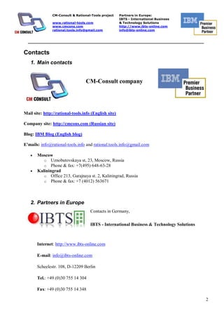CM-Consult & Rational-Tools project    Partners in Europe:
                                                       IBTS - International Business
                www.rational-tools.com                 & Technology Solutions
                www.cmcons.com                         http://www.ibts-online.com
                rational.tools.info@gmail.com          info@ibts-online.com


  _________________________________________________________________________


Contacts
   1. Main contacts


                                   CM-Consult company




Mail site: http://rational-tools.info (English site)

Company site: http://cmcons.com (Russian site)

Blog: IBM Blog (English blog)

E'mails: info@rational-tools.info and rational.tools.info@gmail.com

       Moscow
          o Uznobutovskaya st, 23, Moscow, Russia
          o Phone & fax: +7(495) 648-63-28
       Kaliningrad
          o Office 213, Garajnaya st. 2, Kaliningrad, Russia
          o Phone & fax: +7 (4012) 563671




   2. Partners in Europe
                                     Contacts in Germany,

                                     IBTS - International Business & Technology Solutions



       Internet: http://www.ibts-online.com

       E-mail: info@ibts-online.com

       Scheelestr. 108, D-12209 Berlin

       Tel.: +49 (0)30 755 14 304

       Fax: +49 (0)30 755 14 348

                                                                                            2
 
