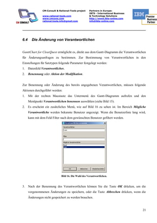 CM-Consult & Rational-Tools project   Partners in Europe:
                                                      IBTS - International Business
                www.rational-tools.com                & Technology Solutions
                www.cmcons.com                        http://www.ibts-online.com
                rational.tools.info@gmail.com         info@ibts-online.com


_________________________________________________________________________



6.4     Die Änderung von Verantwortlichen


GanttChart for ClearQuest ermöglicht es, direkt aus dem Gantt-Diagramm die Verantwortlichen
für Änderungsanfragen zu bestimmen. Zur Bestimmung von Verantwortlichen in den
Einstellungen für Satztypen folgende Parameter festgelegt werden:
1.    Datenfeld Verantwortlicher.
2.    Benennung oder Aktion der Modifikation.


Zur Benennung oder Änderung des bereits angegebenen Verantwortlichen, müssen folgende
Aktionen durchgeführt werden:
1.    Mit der rechten Maustaste das Untermenü des Gantt-Diagramm aufrufen und den
      Menüpunkt Verantwortlichen benennen auswählen (siehe Bild 15).
2.    Es erscheint ein zusätzliches Menü, wie auf Bild 16 zu sehen ist. Im Bereich Mögliche
      Verantwortliche werden bekannte Benutzer angezeigt. Wenn die Benutzerliste lang wird,
      kann mit dem Feld Filter nach dem gewünschten Benutzer gefiltert werden.




                               Bild 16. Die Wahl des Verantwortlichen.


3.    Nach der Benennung des Verantwortlichen können Sie die Taste ОК drücken, um die
      vorgenommenen Änderungen zu speichern, oder die Taste Abbrechen drücken, wenn die
      Änderungen nicht gespeichert zu werden brauchen.


                                                                                        21
 