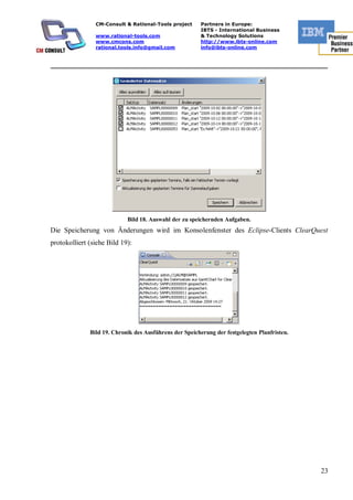 CM-Consult & Rational-Tools project      Partners in Europe:
                                                         IBTS - International Business
                www.rational-tools.com                   & Technology Solutions
                www.cmcons.com                           http://www.ibts-online.com
                rational.tools.info@gmail.com            info@ibts-online.com


_________________________________________________________________________




                            Bild 18. Auswahl der zu speichernden Aufgaben.
Die Speicherung von Änderungen wird im Konsolenfenster des Eclipse-Clients ClearQuest
protokolliert (siehe Bild 19):




              Bild 19. Chronik des Ausführens der Speicherung der festgelegten Planfristen.




                                                                                              23
 