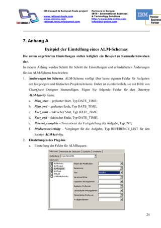 CM-Consult & Rational-Tools project   Partners in Europe:
                                                        IBTS - International Business
                  www.rational-tools.com                & Technology Solutions
                  www.cmcons.com                        http://www.ibts-online.com
                  rational.tools.info@gmail.com         info@ibts-online.com


_________________________________________________________________________



7. Anhang А
                   Beispiel der Einstellung eines ALM-Schemas
Die unten angeführten Einstellungen stellen lediglich ein Beispiel zu Kennenlernzwecken
dar.
In diesem Anhang werden Schritt für Schritt die Einstellungen und erforderlichen Änderungen
für das ALM-Schema beschrieben:
1.     Änderungen im Schema. ALM-Schema verfügt über keine eigenen Felder für Aufgaben
       der festgelegten und faktischen Projektzeiträume. Daher ist es erforderlich, sie mit Hilfe von
       ClearQuest Designer hinzuzufügen. Fügen Sie folgende Felder für den Datentyp
       ALMActivity hinzu:
       a.   Plan_start – geplanter Start, Typ DATE_TIME;
       b.   Plan_end – geplantes Ende, Typ DATE_TIME;
       c.   Fact_start – faktischer Start, Typ DATE_TIME;
       d.   Fact_end – faktisches Ende, Typ DATE_TIMEi;
       e.   Percent_complete – Prozentwert der Fertigstellung der Aufgabe, Typ INT;
       f.   PredecessorActivity – Vorgänger für die Aufgabe, Typ REFERENCE_LIST für den
            Satztyp ALMActivity;
2.     Einstellungen des Plug-ins:
       a.   Einstellung der Felder für ALMRequest:




                                                                                                  24
 