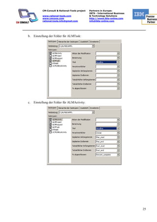 CM-Consult & Rational-Tools project   Partners in Europe:
                                                    IBTS - International Business
              www.rational-tools.com                & Technology Solutions
              www.cmcons.com                        http://www.ibts-online.com
              rational.tools.info@gmail.com         info@ibts-online.com


_________________________________________________________________________

   b.   Einstellung der Felder für ALMTask:




   c.   Einstellung der Felder für ALMActivity:




                                                                                    25
 