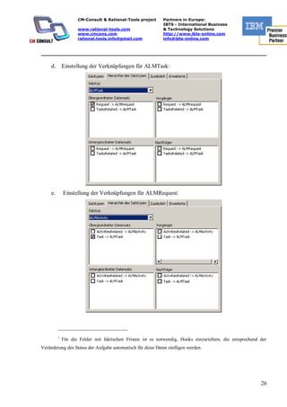 CM-Consult & Rational-Tools project     Partners in Europe:
                                                             IBTS - International Business
                     www.rational-tools.com                  & Technology Solutions
                     www.cmcons.com                          http://www.ibts-online.com
                     rational.tools.info@gmail.com           info@ibts-online.com


_________________________________________________________________________

     d.       Einstellung der Verknüpfungen für ALMTask:




     e.       Einstellung der Verknüpfungen für ALMRequest:




          i
              Für die Felder mit faktischen Fristen ist es notwendig, Hooks einzurichten, die entsprechend der
Veränderung des Status der Aufgabe automatisch für diese Daten einfügen werden.




                                                                                                           26
 