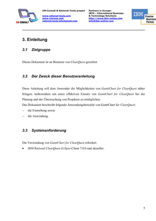 CM-Consult & Rational-Tools project   Partners in Europe:
                                                       IBTS - International Business
                 www.rational-tools.com                & Technology Solutions
                 www.cmcons.com                        http://www.ibts-online.com
                 rational.tools.info@gmail.com         info@ibts-online.com


_________________________________________________________________________



3. Einleitung

3.1     Zielgruppe


Dieses Dokument ist an Benutzer von ClearQuest gerichtet.



3.2     Der Zweck dieser Benutzeranleitung


Diese Anleitung soll dem Anwender die Möglichkeiten von GanttChart for ClearQuest näher
bringen, insbesondere um einen effektiven Einsatz von GanttChart for ClearQuest bei der
Planung und der Überwachung von Projekten zu ermöglichen.
Das Dokument beschreibt folgende Anwendungsbereiche von GanttChart for ClearQuest:
      die Einstellung sowie
      die Anwendung.



3.3     Systemanforderung


Die Verwendung von GanttChart for ClearQuest erfordert:
      IBM Rational ClearQuest Eclipse-Client 7.0.0 und aktueller.




                                                                                       5
 
