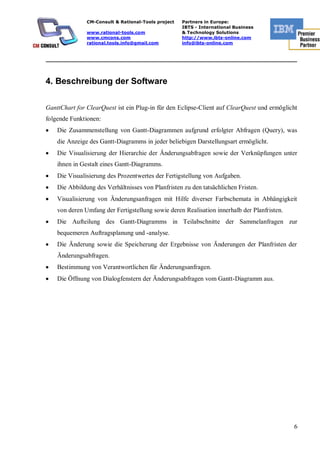 CM-Consult & Rational-Tools project   Partners in Europe:
                                                     IBTS - International Business
               www.rational-tools.com                & Technology Solutions
               www.cmcons.com                        http://www.ibts-online.com
               rational.tools.info@gmail.com         info@ibts-online.com


_________________________________________________________________________



4. Beschreibung der Software

GanttChart for ClearQuest ist ein Plug-in für den Eclipse-Client auf ClearQuest und ermöglicht
folgende Funktionen:
    Die Zusammenstellung von Gantt-Diagrammen aufgrund erfolgter Abfragen (Query), was
    die Anzeige des Gantt-Diagramms in jeder beliebigen Darstellungsart ermöglicht.
    Die Visualisierung der Hierarchie der Änderungsabfragen sowie der Verknüpfungen unter
    ihnen in Gestalt eines Gantt-Diagramms.
    Die Visualisierung des Prozentwertes der Fertigstellung von Aufgaben.
    Die Abbildung des Verhältnisses von Planfristen zu den tatsächlichen Fristen.
    Visualisierung von Änderungsanfragen mit Hilfe diverser Farbschemata in Abhängigkeit
    von deren Umfang der Fertigstellung sowie deren Realisation innerhalb der Planfristen.
    Die Aufteilung des Gantt-Diagramms in Teilabschnitte der Sammelanfragen zur
    bequemeren Auftragsplanung und -analyse.
    Die Änderung sowie die Speicherung der Ergebnisse von Änderungen der Planfristen der
    Änderungsabfragen.
    Bestimmung von Verantwortlichen für Änderungsanfragen.
    Die Öffnung von Dialogfenstern der Änderungsabfragen vom Gantt-Diagramm aus.




                                                                                             6
 