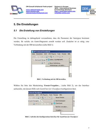 CM-Consult & Rational-Tools project     Partners in Europe:
                                                       IBTS - International Business
               www.rational-tools.com                  & Technology Solutions
               www.cmcons.com                          http://www.ibts-online.com
               rational.tools.info@gmail.com           info@ibts-online.com


_________________________________________________________________________



5. Die Einstellungen

5.1    Die Erstellung von Einstellungen


Die Einstellung ist dahingehend vorzunehmen, dass die Parameter der Satztypen bestimmt
werden, für welche ein Gantt-Diagramm erstellt werden soll. Zunächst ist es nötig, eine
Verbindung mit der DB herzustellen (siehe Bild 1).




                              Bild 1. Verbindung mit der DB herstellen.


Wählen Sie bitte den Menüeintrag FensterVorgaben… (siehe Bild 2), um das Interface
aufzurufen, mit dessen Hilfe sich GanttChart for ClearQuest konfigurieren lässt.




              Bild 2. Aufrufen des Konfigurations-Interface für GanttChart for ClearQuest




                                                                                            7
 