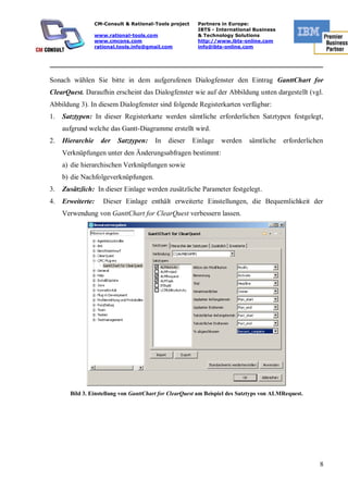 CM-Consult & Rational-Tools project    Partners in Europe:
                                                         IBTS - International Business
                  www.rational-tools.com                 & Technology Solutions
                  www.cmcons.com                         http://www.ibts-online.com
                  rational.tools.info@gmail.com          info@ibts-online.com


_________________________________________________________________________

Sonach wählen Sie bitte in dem aufgerufenen Dialogfenster den Eintrag GanttChart for
ClearQuest. Daraufhin erscheint das Dialogfenster wie auf der Abbildung unten dargestellt (vgl.
Abbildung 3). In diesem Dialogfenster sind folgende Registerkarten verfügbar:
1.   Satztypen: In dieser Registerkarte werden sämtliche erforderlichen Satztypen festgelegt,
     aufgrund welche das Gantt-Diagramme erstellt wird.
2.   Hierarchie     der   Satztypen:    In   dieser     Einlage   werden    sämtliche    erforderlichen
     Verknüpfungen unter den Änderungsabfragen bestimmt:
     a) die hierarchischen Verknüpfungen sowie
     b) die Nachfolgeverknüpfungen.
3.   Zusätzlich: In dieser Einlage werden zusätzliche Parameter festgelegt.
4.   Erweiterte:     Dieser Einlage enthält erweiterte Einstellungen, die Bequemlichkeit der
     Verwendung von GanttChart for ClearQuest verbessern lassen.




       Bild 3. Einstellung von GanttChart for ClearQuest am Beispiel des Satztyps von ALMRequest.




                                                                                                     8
 