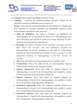 CM-Consult & Rational-Tools project    Partners in Europe:
                                                         IBTS - International Business
                  www.rational-tools.com                 & Technology Solutions
                  www.cmcons.com                         http://www.ibts-online.com
                  rational.tools.info@gmail.com          info@ibts-online.com


_________________________________________________________________________

Unter Satztypen können folgende Einstellungen konfiguriert werden:
1.   Verbindung – Einstellung der Datenbankverbindung ClearQuest. Wählen Sie die
     erforderliche Verbindung an Datenbanksystem ClearQuest aus.
2.   Satztypen – Dort stehen die einzelnen Datenfelder, die die Datenbank zur Verfügung stellt.
     Durch Auswählen des jeweiligen Datenfeldes und anschließendes Markieren können
     Feineinstellungen vorgenommen werden. Diese sind:
     a) Aktion der Modifikation. Eine Aktion in ClearQuest zur Modifikation der
          Änderungsanfrage, der der Speicherung der Planwerte für Änderungsanfragen dient.
          Dieses Feld braucht nicht ausgefüllt zu werden, wenn etwaige Änderungen des Gantt-
          Diagramms nicht gespeichert zu werden brauchen.
     b) Benennung. Eine Aktion in ClearQuest für die Umstellung in den Status „Benannt“.
          Diese    Aktion    wird    verwendet,     wenn     eine   automatische     Umstellung     der
          Änderungsanfrage auf „Benannt“ erforderlich ist, wenn dafür ein Verantwortlicher
          bestimmt wird. Dieses Feld braucht nicht ausgefüllt zu werden, es sei denn, es ist eine
          automatische Umstellung der Änderungsanfrage zu dem Wert „Benannt“ hin
          notwendig.
     c) Titel. Dieses Feld enthält eine Kurzbeschreibung und muss ausgefüllt werden.
     d) Verantwortlicher. Dieses Feld enthält den für die Änderungsanfrage benannten
          Verantwortlichen und braucht nicht ausgefüllt zu werden.
     e) Geplanter Anfangstermin. Dieses Feld enthält das geplante Startdatum der
          Änderungsanfrage. Es braucht für die Änderungsanfragen nicht ausgefüllt zu werden,
          die mit untergeordneten Änderungsanfragen verknüpft sind.
     f)   Geplanter     Endtermin.     Dieses     Feld   enthält    das   geplante       Enddatum   der
          Änderungsanfrage. Es braucht für die Änderungsanfragen nicht ausgefüllt zu werden,
          die mit untergeordneten Änderungsanfragen verknüpft sind.
     g) Tatsächlicher Anfangstermin. Dieses Feld enthält das tatsächliche Startdatum der
          Änderungsanfrage. Es braucht für die Änderungsanfragen nicht ausgefüllt zu werden,
          die mit untergeordneten Änderungsanfragen verknüpft sind.
     h) Tatsächlicher Endtermin. Dieses Feld enthält das tatsächliche Enddatum der
          Änderungsanfrage. Es braucht für die Änderungsanfragen nicht ausgefüllt zu werden,
          die mit untergeordneten Änderungsanfragen verknüpft sind.

                                                                                                     9
 