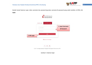 6Panduan User Pejabat Pembuat Komitmen/PPK e-Purchasing
Setelah tampil halaman Login, isikan username dan password (gunakan username & password yang sudah terdaftar di SPSE), klik
Login.
1. Input Username
& Password
2. Klik Login
Gambar 4. Halaman login
 
