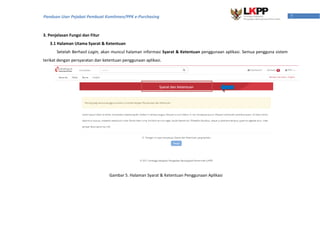 7Panduan User Pejabat Pembuat Komitmen/PPK e-Purchasing
3. Penjelasan Fungsi dan Fitur
3.1 Halaman Utama Syarat & Ketentuan
Setelah Berhasil Login, akan muncul halaman informasi Syarat & Ketentuan penggunaan aplikasi. Semua pengguna sistem
terikat dengan persyaratan dan ketentuan penggunaan aplikasi.
Gambar 5. Halaman Syarat & Ketentuan Penggunaan Aplikasi
 
