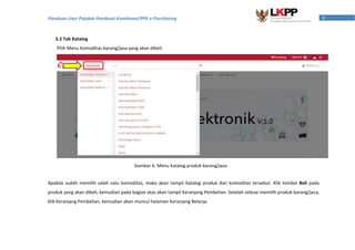 8Panduan User Pejabat Pembuat Komitmen/PPK e-Purchasing
3.2 Tab Katalog
Pilih Menu Komoditas barang/jasa yang akan dibeli.
Apabila sudah memilih salah satu komoditas, maka akan tampil Katalog produk dari komoditas tersebut. Klik tombol Beli pada
produk yang akan dibeli, kemudian pada bagian atas akan tampil Keranjang Pembelian. Setelah selesai memilih produk barang/jasa,
klik Keranjang Pembelian, kemudian akan muncul halaman Keranjang Belanja.
Gambar 6. Menu Katalog produk barang/jasa
 