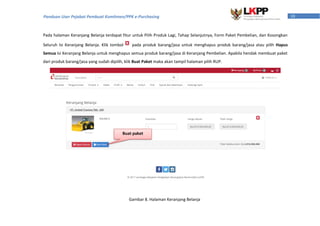 10Panduan User Pejabat Pembuat Komitmen/PPK e-Purchasing
Pada halaman Keranjang Belanja terdapat fitur untuk Pilih Produk Lagi, Tahap Selanjutnya, Form Paket Pembelian, dan Kosongkan
Seluruh Isi Keranjang Belanja. Klik tombol pada produk barang/jasa untuk menghapus produk barang/jasa atau pilih Hapus
Semua Isi Keranjang Belanja untuk menghapus semua produk barang/jasa di Keranjang Pembelian. Apabila hendak membuat paket
dari produk barang/jasa yang sudah dipilih, klik Buat Paket maka akan tampil halaman pilih RUP.
Buat paket
Gambar 8. Halaman Keranjang Belanja
 