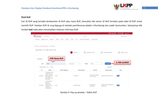 11Panduan User Pejabat Pembuat Komitmen/PPK e-Purchasing
PILIH RUP
Cari ID RUP yang tersedia berdasarkan ID RUP atau nama RUP, kemudian klik nomor ID RUP tersebut pada tabel ID RUP untuk
memilih RUP. Pastikan RUP di sirup.lkpp.go.id metode pemilihannya adalah e-Purchasing dan sudah diumumkan. Selanjutnya klik
tombol next maka akan menampilkan halaman informasi KLDI.
Pilih Nama RUP
Gambar 9. Pop up window – Daftar RUP
2. Klik CariRUP
 