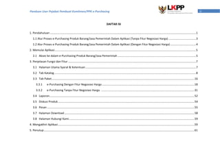 iiPanduan User Pejabat Pembuat Komitmen/PPK e-Purchasing
DAFTAR ISI
1. Pendahuluan ..........................................................................................................................................................................................1
1.1 Alur Proses e-Purchasing Produk Barang/Jasa Pemerintah Dalam Aplikasi (Tanpa Fitur Negosiasi Harga) ...................................3
1.2 Alur Proses e-Purchasing Produk Barang/Jasa Pemerintah Dalam Aplikasi (Dengan Fitur Negosiasi Harga).................................4
2. Memulai Aplikasi....................................................................................................................................................................................5
2.1 Akses ke dalam e-Purchasing Produk Barang/Jasa Pemerintah ....................................................................................................5
3. Penjelasan Fungsi dan Fitur ...................................................................................................................................................................7
3.1 Halaman Utama Syarat & Ketentuan.............................................................................................................................................7
3.2 Tab Katalog.....................................................................................................................................................................................8
3.3 Tab Paket......................................................................................................................................................................................16
3.3.1 e-Purchasing Dengan Fitur Negosiasi Harga......................................................................................................................18
3.3.2 e-Purchasing Tanpa Fitur Negosiasi Harga. .......................................................................................................................31
3.4 Laporan.........................................................................................................................................................................................52
3.5 Diskusi Produk..............................................................................................................................................................................54
3.6 Pesan ............................................................................................................................................................................................55
3.7 Halaman Download......................................................................................................................................................................58
3.8 Halaman Hubungi Kami................................................................................................................................................................59
4. Mengakhiri Aplikasi..............................................................................................................................................................................59
5. Penutup................................................................................................................................................................................................61
 